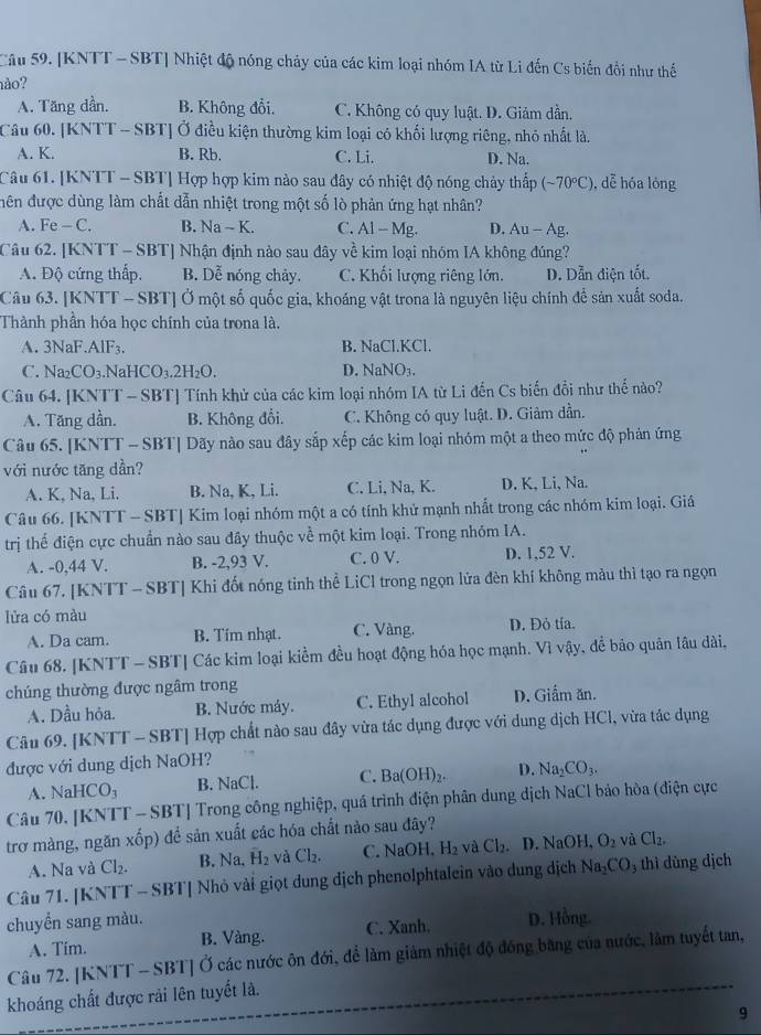 [KNTT - SBT] Nhiệt độ nóng chảy của các kim loại nhóm IA từ Li đến Cs biến đồi như thế
hào?
A. Tăng dần. B. Không đổi. C. Không có quy luật. D. Giảm dần.
Cầu 60. [KNTT - SBT] Ở điều kiện thường kim loại có khối lượng riêng, nhỏ nhất là.
A. K. B. Rb. C. Li. D. Na.
Câu 61. [KNTT - SBT] Hợp hợp kim nào sau đây có nhiệt độ nóng chảy thấp (-70°C) , dễ hóa lóng
đên được dùng làm chất dẫn nhiệt trong một số lò phản ứng hạt nhân?
A. Fe-C. B. Na-K. C. Al-Mg. D. Au-Ag
Câu 62. [KNTT - SBT] Nhận định nào sau đây về kim loại nhóm IA không đúng?
A. Độ cứng thấp, B. Dễ nóng chảy. C. Khối lượng riêng lớn. D. Dẫn điện tốt.
Câu 63. [KNTT - SBT] Ở một số quốc gia, khoáng vật trona là nguyên liệu chính để sản xuất soda.
Thành phần hóa học chính của trona là.
A. 3NaF.AlF₃. B. NaCl.KCl.
C. Na2 CO_3. Na HCO_3.2H_2O. D. NaNO₃.
Câu 64. [KNTT - SBT] Tính khử của các kim loại nhóm IA từ Li đến Cs biến đồi như thế nào?
A. Tăng dần. B. Không đổi. C. Không có quy luật. D. Giảm dần.
Câu 65. [KNTT - SBT] Dãy nào sau đây sắp xếp các kim loại nhóm một a theo mức độ phản ứng
với nước tăng dần?
A. K, Na, Li. B. Na, K, Li. C. Li, Na, K. D. K, Li, Na.
Câu 66. [KNTT - SBT] Kim loại nhóm một a có tính khử mạnh nhất trong các nhóm kim loại. Giá
trị thể điện cực chuẩn nào sau đây thuộc về một kim loại. Trong nhóm IA.
A. -0,44 V. B. -2,93 V. C. 0 V. D. 1,52 V.
Câu 67. [KNTT - SBT] Khi đốt nóng tinh thể LiCl trong ngọn lửa đèn khí không màu thì tạo ra ngọn
lửa có màu
A. Da cam. B. Tím nhạt. C. Vàng. D. Đỏ tía.
Câu 68. [KNTT - SBT] Các kim loại kiềm đều hoạt động hóa học mạnh. Vì vậy, để bảo quản lâu dài,
chúng thường được ngâm trong
A. Dầu hỏa. B. Nước máy. C. Ethyl alcohol D. Giấm ăn.
Câu 69. [KNTT - SBT] Hợp chất nào sau đây vừa tác dụng được với dung dịch HCl, vừa tác dụng
được với dung dịch NaOH?
A. NaHCO_3 B. NaCl. C. Ba(OH)_2. D. Na_2CO_3.
Câu 70, [KNTT - SBT] Trong công nghiệp, quá trình điện phân dung dịch NaCl bảo hòa (điện cực
trơ màng, ngăn xốp) để sản xuất các hóa chất nào sau đây?
A. Na và Cl_2. B. Na,overline H_2 và Cl_2. C. NaOH,H_2 và Cl_2. D. 1 sqrt(n) OH, O_2 và Cl_2.
Câu 71. [KNTT - SBT| Nhỏ vài giọt dung địch phenolphtalein vào dung dịch Na_2CO_3 thì dùng dịch
chuyển sang màu. D. Hồng.
A. Tim. B. Vàng. C. Xanh.
Câu 72. [KNTT - SBT] Ở các nước ôn đới, để làm giám nhiệt độ đồng băng của nước, làm tuyết tan,
khoáng chất được rải lên tuyết là.
9