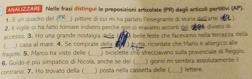 ANALIZZARE Nelle frasi distingui le preposizioni articolate (PR) dagli articoli partitivi (AP). 
1. É un quadro del (P_ .) pittore di cui mi ha parlato l’insegnante di storia dell'arte (4) 
2. Il vigile ci ha fatto tornare indietro perché non ci eravamo accorti del a divieto di 
accesso. 3. Ho una grande nostalgia delle belle feste che facevamo nella terrazza della 
_) casa al mare. 4. Se comprate della ) frutta, ricordate che Mario è allergico alle 
fragole. 5. Marco ha visto delle (_ ) biciclette che sfrecciavano sulla provinciale di Reggio. 
6. Guido è più simpatico di Nicola, anche se dei (_ ) giorni mi sembra assolutamente il 
contrario. 7. Ho trovato della (_ .) posta nella cassetta delle (._ ) lettere.