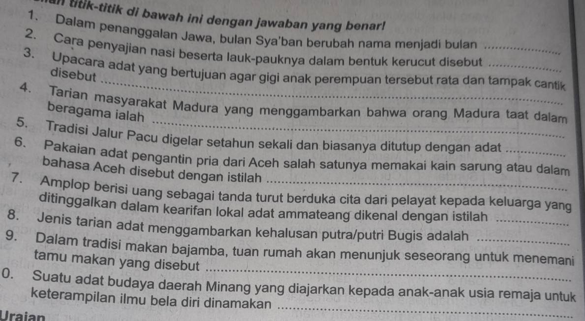 titik di bawah ini dengan jawaban yang benar 
1. Dalam penanggalan Jawa, bulan Sya'ban berubah nama menjadi bulan 
2. Cara penyajian nasi beserta lauk-pauknya dalam bentuk kerucut disebut_ 
_ 
3. Upacara adat yang bertujuan agar gigi anak perempuan tersebut rata dan tampak cantik 
disebut 
4. Tarian masyarakat Madura yang menggambarkan bahwa orang Madura taat dalam 
beragama ialah 
5. Tradisi Jalur Pacu digelar setahun sekali dan biasanya ditutup dengan adat 
6. Pakaian adat pengantin pria dari Aceh salah satunya memakai kain sarung atau dalam 
bahasa Aceh disebut dengan istilah 
7. Amplop berisi uang sebagai tanda turut berduka cita dari pelayat kepada keluarga yang 
ditinggalkan dalam kearifan lokal adat ammateang dikenal dengan istilah 
8. Jenis tarian adat menggambarkan kehalusan putra/putri Bugis adalah_ 
_ 
9. Dalam tradisi makan bajamba, tuan rumah akan menunjuk seseorang untuk menemani 
tamu makan yang disebut 
_ 
0. Suatu adat budaya daerah Minang yang diajarkan kepada anak-anak usia remaja untuk 
keterampilan ilmu bela diri dinamakan 
Uraian