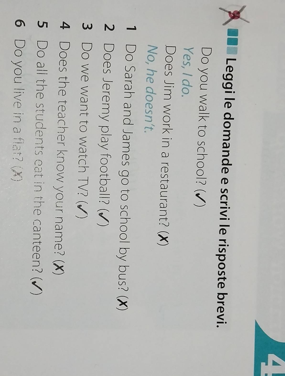 A I Leggi le domande e scrivi le risposte brevi.
Do you walk to school? (✔)
Yes, I do.
Does Jim work in a restaurant? (✗)
No, he doesn’t.
1 Do Sarah and James go to school by bus? (✗)
2 Does Jeremy play football? (✔)
3 Do we want to watch TV? (✔)
4 Does the teacher know your name? (X)
5 Do all the students eat in the canteen? (✔)
6 Do you live in a flat? (X)