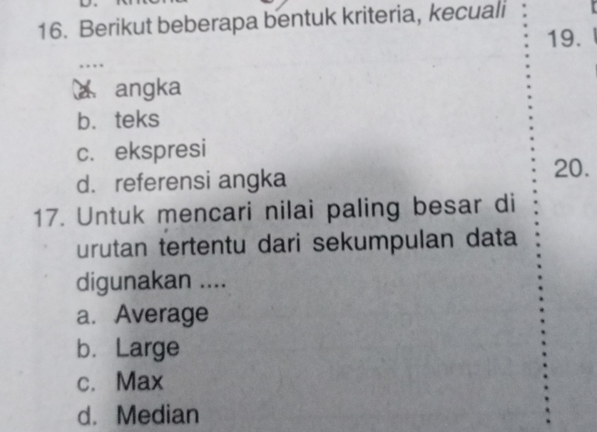 Berikut beberapa bentuk kriteria, kecuali
19.
angka
b. teks
c.ekspresi
d. referensi angka
20.
17. Untuk mencari nilai paling besar di
urutan tertentu dari sekumpulan data
digunakan ....
a. Average
b. Large
c. Max
d. Median