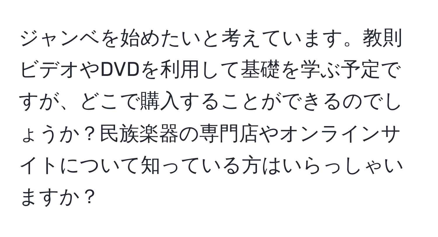 ジャンベを始めたいと考えています。教則ビデオやDVDを利用して基礎を学ぶ予定ですが、どこで購入することができるのでしょうか？民族楽器の専門店やオンラインサイトについて知っている方はいらっしゃいますか？