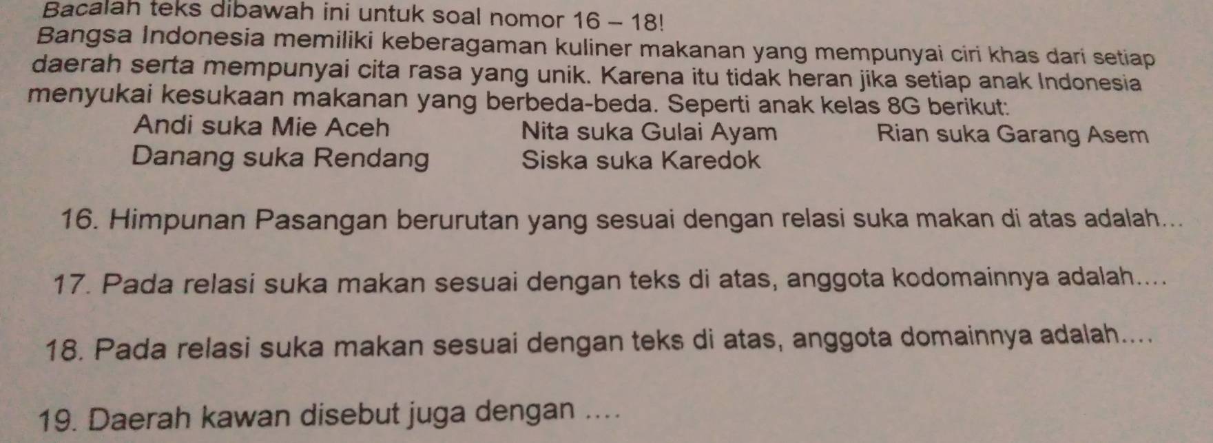 Bacalah teks dibawah ini untuk soal nomor 16 - 18!
Bangsa Indonesia memiliki keberagaman kuliner makanan yang mempunyai ciri khas dari setiap
daerah serta mempunyai cita rasa yang unik. Karena itu tidak heran jika setiap anak Indonesia
menyukai kesukaan makanan yang berbeda-beda. Seperti anak kelas 8G berikut:
Andi suka Mie Aceh Nita suka Gulai Ayam Rian suka Garang Asem
Danang suka Rendang Siska suka Karedok
16. Himpunan Pasangan berurutan yang sesuai dengan relasi suka makan di atas adalah...
17. Pada relasi suka makan sesuai dengan teks di atas, anggota kodomainnya adalah....
18. Pada relasi suka makan sesuai dengan teks di atas, anggota domainnya adalah....
19. Daerah kawan disebut juga dengan ....