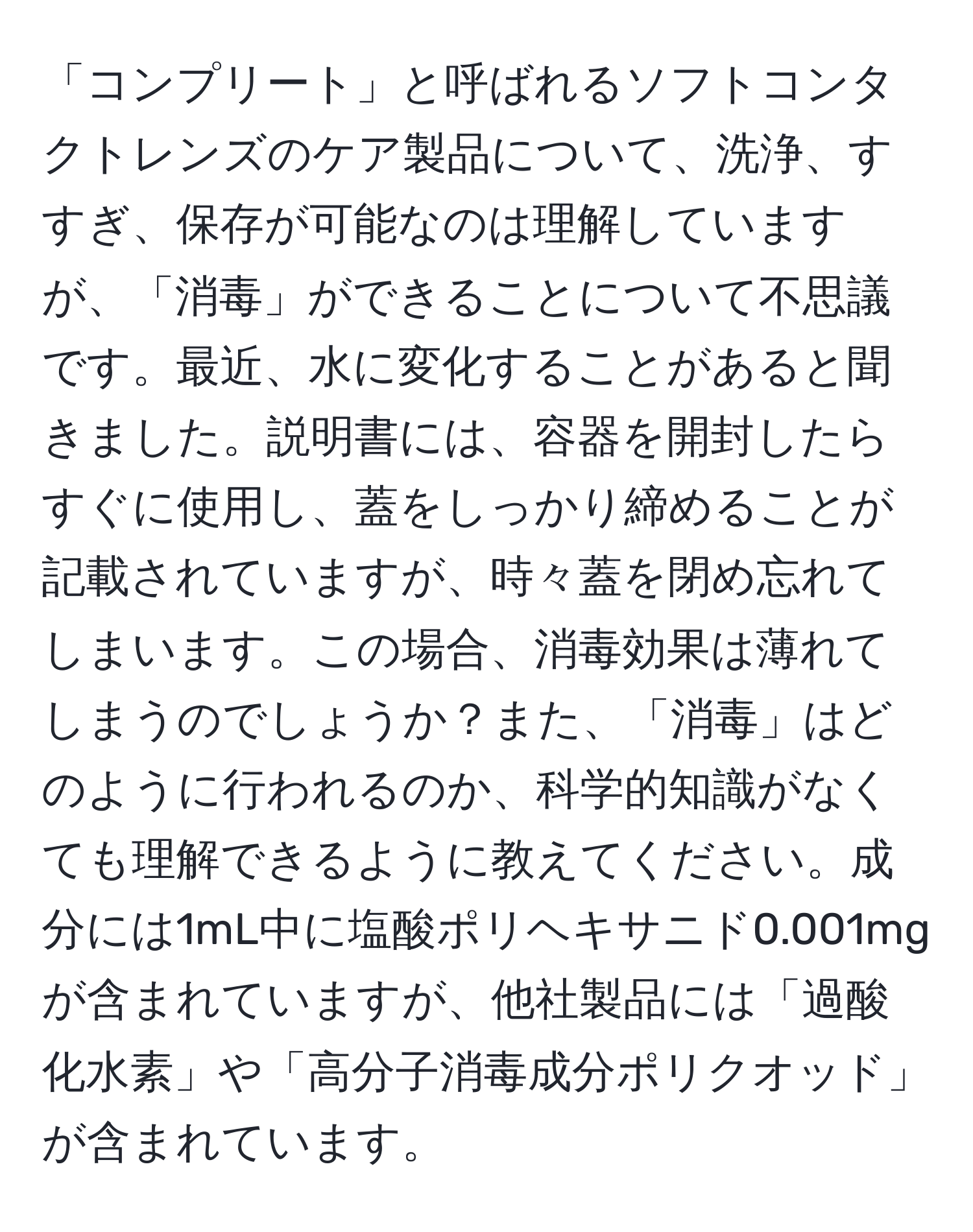 「コンプリート」と呼ばれるソフトコンタクトレンズのケア製品について、洗浄、すすぎ、保存が可能なのは理解していますが、「消毒」ができることについて不思議です。最近、水に変化することがあると聞きました。説明書には、容器を開封したらすぐに使用し、蓋をしっかり締めることが記載されていますが、時々蓋を閉め忘れてしまいます。この場合、消毒効果は薄れてしまうのでしょうか？また、「消毒」はどのように行われるのか、科学的知識がなくても理解できるように教えてください。成分には1mL中に塩酸ポリヘキサニド0.001mgが含まれていますが、他社製品には「過酸化水素」や「高分子消毒成分ポリクオッド」が含まれています。