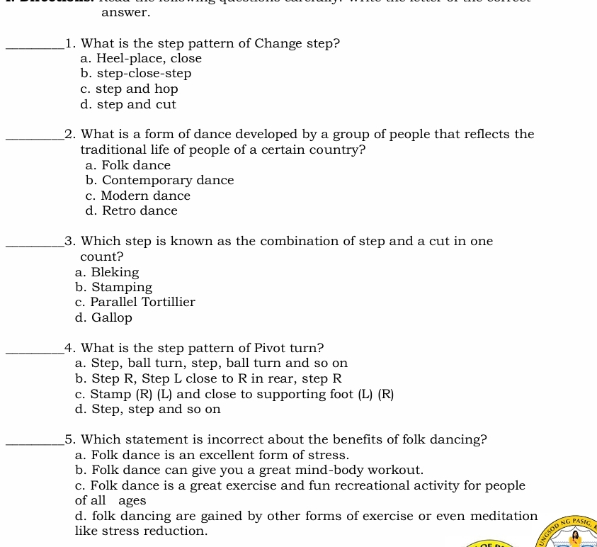 answer.
_1. What is the step pattern of Change step?
a. Heel-place, close
b. step-close-step
c. step and hop
d. step and cut
_2. What is a form of dance developed by a group of people that reflects the
traditional life of people of a certain country?
a. Folk dance
b. Contemporary dance
c. Modern dance
d. Retro dance
_3. Which step is known as the combination of step and a cut in one
count?
a. Bleking
b. Stamping
c. Parallel Tortillier
d. Gallop
_4. What is the step pattern of Pivot turn?
a. Step, ball turn, step, ball turn and so on
b. Step R, Step L close to R in rear, step R
c. Stamp (R) (L) and close to supporting foot (L) (R)
d. Step, step and so on
_5. Which statement is incorrect about the benefits of folk dancing?
a. Folk dance is an excellent form of stress.
b. Folk dance can give you a great mind-body workout.
c. Folk dance is a great exercise and fun recreational activity for people
of all ages
d. folk dancing are gained by other forms of exercise or even meditation
like stress reduction.