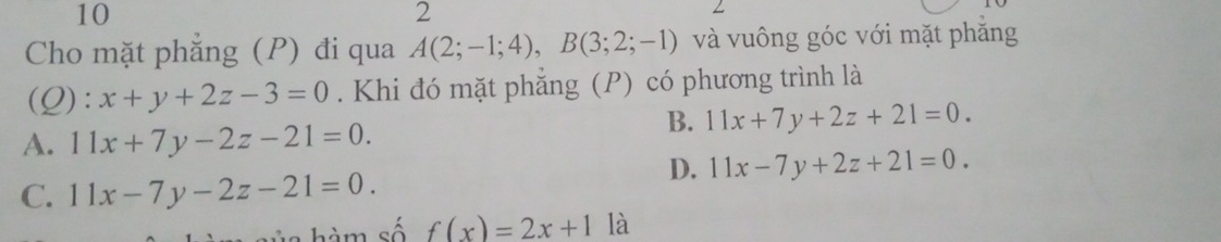 10
2
Cho mặt phẳng (P) đi qua A(2;-1;4), B(3;2;-1) và vuông góc với mặt phăng
(Q): x+y+2z-3=0. Khi đó mặt phẳng (P) có phương trình là
A. 11x+7y-2z-21=0.
B. 11x+7y+2z+21=0.
D. 11x-7y+2z+21=0.
C. 11x-7y-2z-21=0. 
hàm số f(x)=2x+1 là