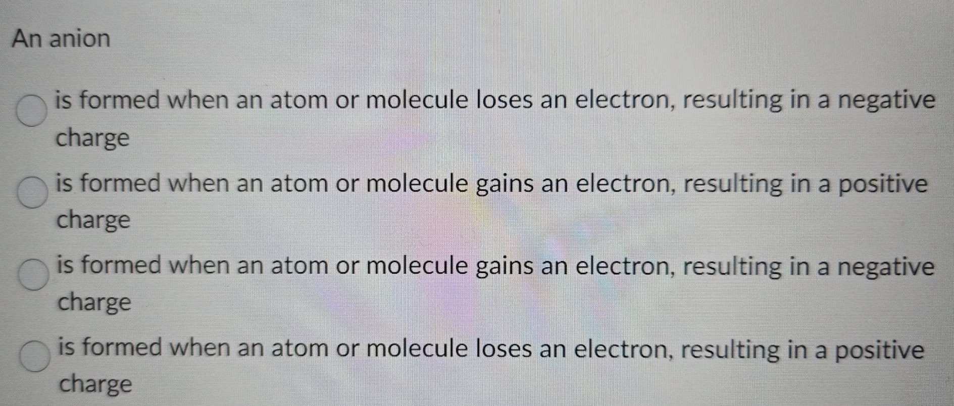 An anion
is formed when an atom or molecule loses an electron, resulting in a negative
charge
is formed when an atom or molecule gains an electron, resulting in a positive
charge
is formed when an atom or molecule gains an electron, resulting in a negative
charge
is formed when an atom or molecule loses an electron, resulting in a positive
charge