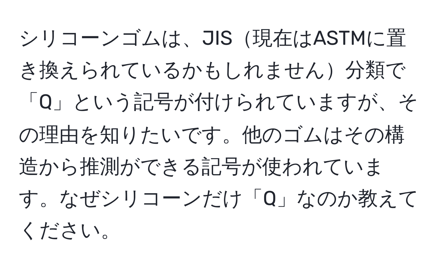 シリコーンゴムは、JIS現在はASTMに置き換えられているかもしれません分類で「Q」という記号が付けられていますが、その理由を知りたいです。他のゴムはその構造から推測ができる記号が使われています。なぜシリコーンだけ「Q」なのか教えてください。