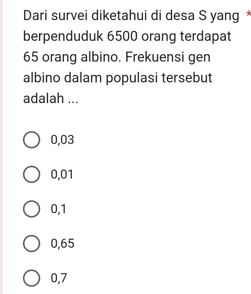 Dari survei diketahui di desa S yang *
berpenduduk 6500 orang terdapat
65 orang albino. Frekuensi gen
albino dalam populasi tersebut
adalah ...
0,03
0,01
0,1
0,65
0,7