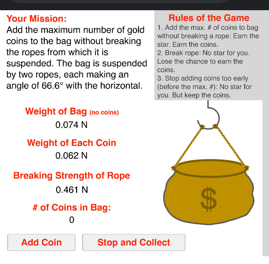 Your Mission: Rules of the Game 
Add the maximum number of gold 1. Add the max. # of coins to bag 
coins to the bag without breaking without breaking a rope: Earn the 
star. Earn the coins. 
the ropes from which it is 2. Break rope: No star for you. 
Lose the chance to earn the 
suspended. The bag is suspended coins. 
by two ropes, each making an 3. Stop adding coins too early 
angle of 66.6° with the horizontal. (before the max. #): No star for 
you. But keep the coins. 
Weight of Bag (no coins)
0.074 N
Weight of Each Coin
0.062 N
Breaking Strength of Rope
0.461 N
# of Coins in Bag: 
0 
Add Coin Stop and Collect