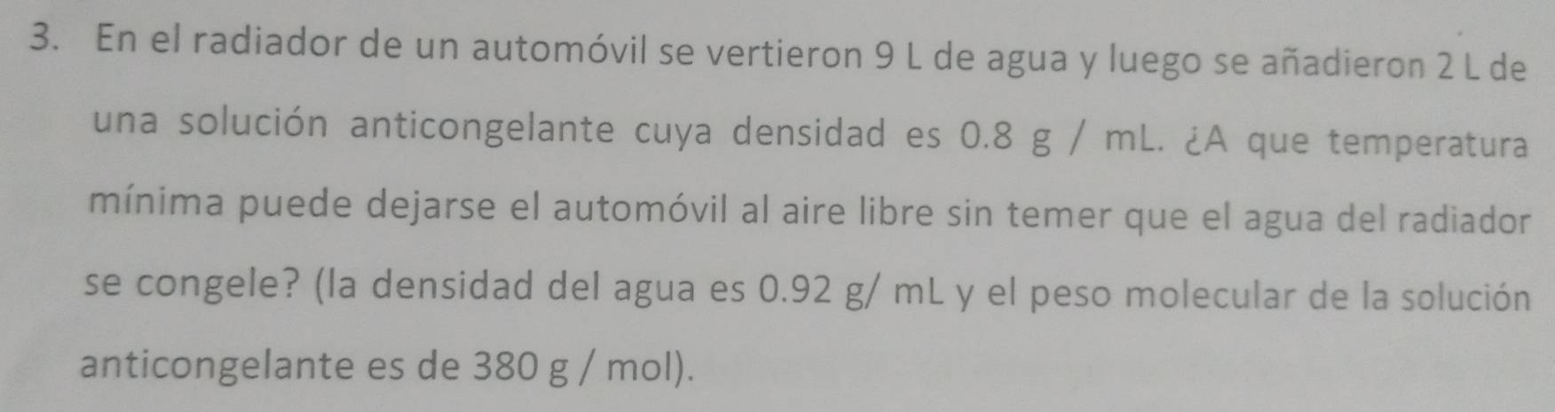 En el radiador de un automóvil se vertieron 9 L de agua y luego se añadieron 2 L de 
una solución anticongelante cuya densidad es 0.8 g / mL. ¿A que temperatura 
mínima puede dejarse el automóvil al aire libre sin temer que el agua del radiador 
se congele? (la densidad del agua es 0.92 g/ mL y el peso molecular de la solución 
anticongelante es de 380 g / mol).