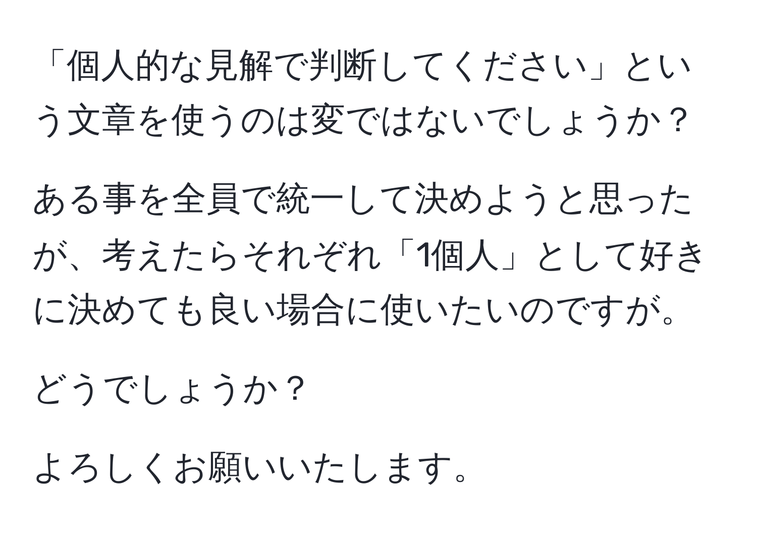 「個人的な見解で判断してください」という文章を使うのは変ではないでしょうか？

ある事を全員で統一して決めようと思ったが、考えたらそれぞれ「1個人」として好きに決めても良い場合に使いたいのですが。

どうでしょうか？

よろしくお願いいたします。