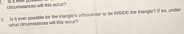 Is it ever possib 
circumstances will this occur? 
3. Is it ever possible for the triangle's orthocenter to be INSIDE the triangle? If so, under 
what circumstances will this occur?