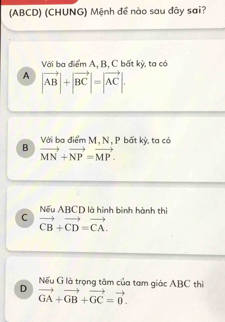 (ABCD) (CHUNG) Mệnh đề nào sau đây sai?
Với ba điểm A, B, C bất kỳ, ta có
A |vector AB|+|vector BC|=|vector AC|. 
Với ba điểm M, N, P bất kỳ, ta có
B vector MN+vector NP=vector MP.
Nếu ABCD là hình bình hành thì
C vector CB+vector CD=vector CA.
Nếu G là trọng tâm của tam giác ABC thì
D vector GA+vector GB+vector GC=vector 0.