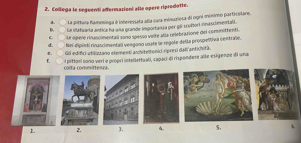 Collega le seguenti affermazioni alle opere riprodotte.
a. La pittura fiamminga è interessata alla cura minuziosa di ogni minimo particolare.
b. La statuaria antica ha una grande importanza per gli scultori rinascimentali.
C. Le opere rinascimentali sono spesso volte alla celebrazione dei committenti.
d. Nei dipinti rinascimentali vengono usate le regole della prospettiva centrale.
e. Gli edifici utilizzano elementi architettonici ripresi dall’antichità.
f. I pittori sono veri e propri intellettuali, capaci di rispondere alle esigenze di una
colta committenza.
1.
2.
3.
4.
5.
6.