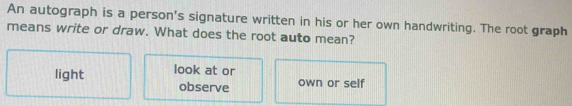 An autograph is a person's signature written in his or her own handwriting. The root graph
means write or draw. What does the root auto mean?
light look at or own or self
observe