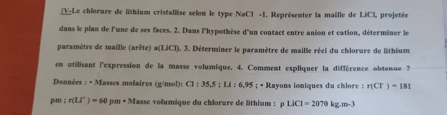 ]V-Le chlorure de lithium cristallise selon le type NaCl -1. Représenter la maille de LiCl, projetée 
dans le plan de l'une de ses faces. 2. Dans l'hypothèse d'un contact entre anion et cation, déterminer le 
paramètre de maille (arête) a(LiCl). 3. Déterminer le paramètre de maille réel du chlorure de lithium 
en utilisant l'expression de la masse volumique. 4. Comment expliquer la différence obtenue ? 
Données : • Masses molaires (g/mol): C1:35,5; Li:6,95; • Rayons ioniques du chlore : r(Cl^-)=181
pm: r(Li^+)=60pm· M asse volumique du chlorure de lithium : rho LiCl=2070kg.m-3