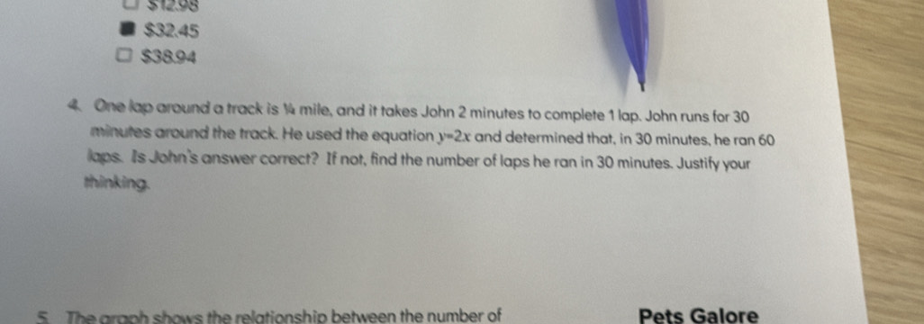 512.98
$32.45
$38.94
4. One lap around a track is ¼4 mile, and it takes John 2 minutes to complete 1 lap. John runs for 30
minutes around the track. He used the equation y=2x and determined that, in 30 minutes, he ran 60
laps. Is John's answer correct? If not, find the number of laps he ran in 30 minutes. Justify your
thinking.
5. The graph shows the relationship between the number of Pets Galore