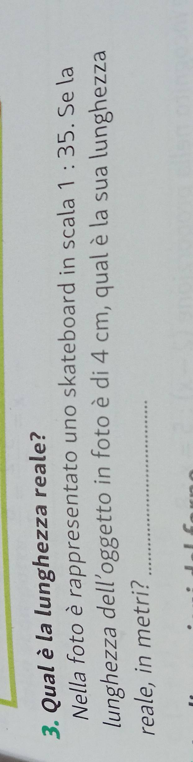 Qual è la lunghezza reale? 
Nella foto è rappresentato uno skateboard in scala 1:35. Se la 
lunghezza dell'oggetto in foto è di 4 cm, qual è la sua lunghezza 
reale, in metri?_