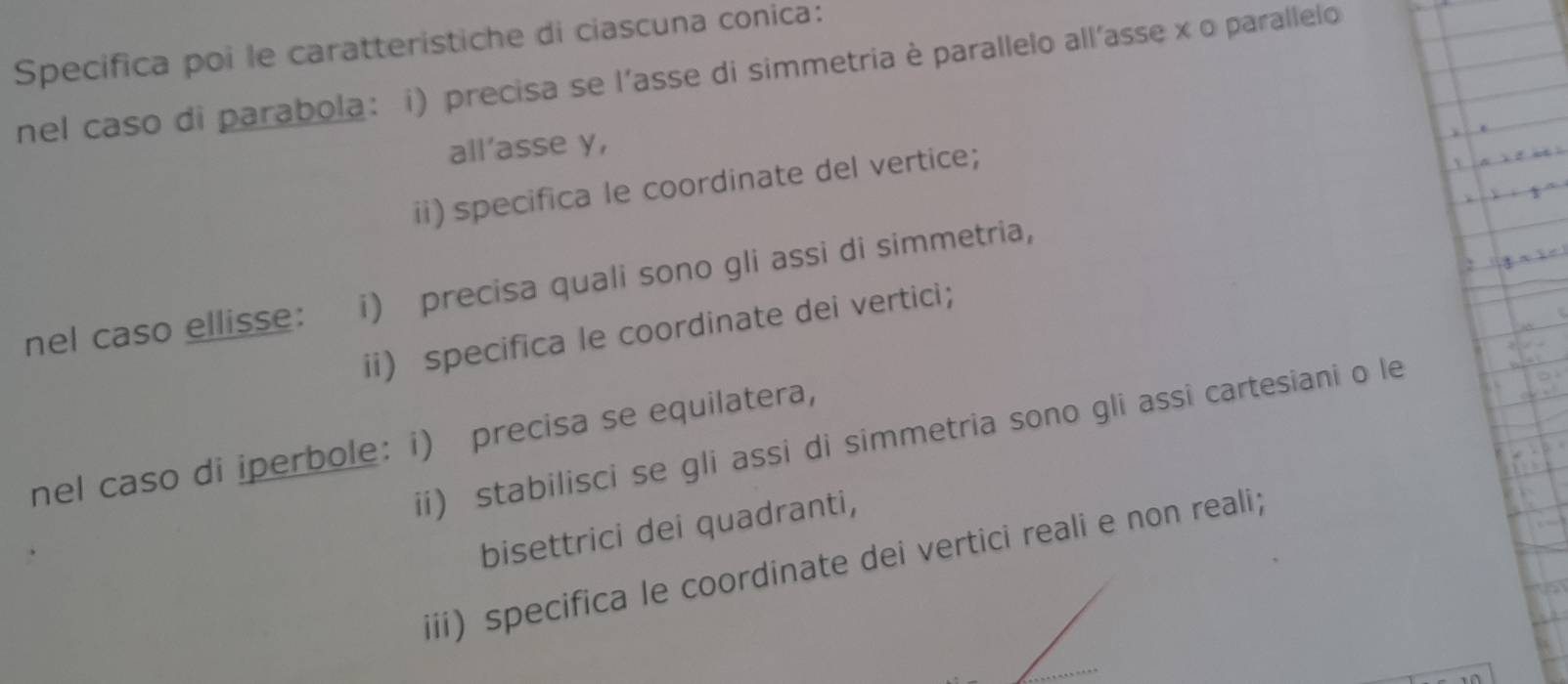 Specifica poi le caratteristiche di ciascuna conica: 
nel caso di parabola: i) precisa se l'asse di simmetria è parallelo all'asse x o parallelo 
all'asse y, 
ii) specifica le coordinate del vertice; 
nel caso ellisse: i) precisa quali sono gli assi di simmetria, 
ii) specifica le coordinate dei vertici; 
ii) stabilisci se gli assi di simmetria sono gli assi cartesiani o le 
nel caso di iperbole: i) precisa se equilatera, 
bisettrici dei quadranti, 
iii) specifica le coordinate dei vertici reali e non reali;