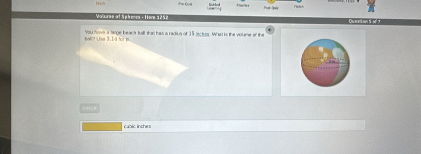 Math Pre-Quiz Guided Practice Post-Quiz 
Learning Finish 
Volume of Spheres - Item 1252 Question 5 of 7 
4 
You have a large beach ball that has a radius of 15 inches. What is the volume of the 
ball? Use 3.14 for pi. 
CHECN
cubic inches