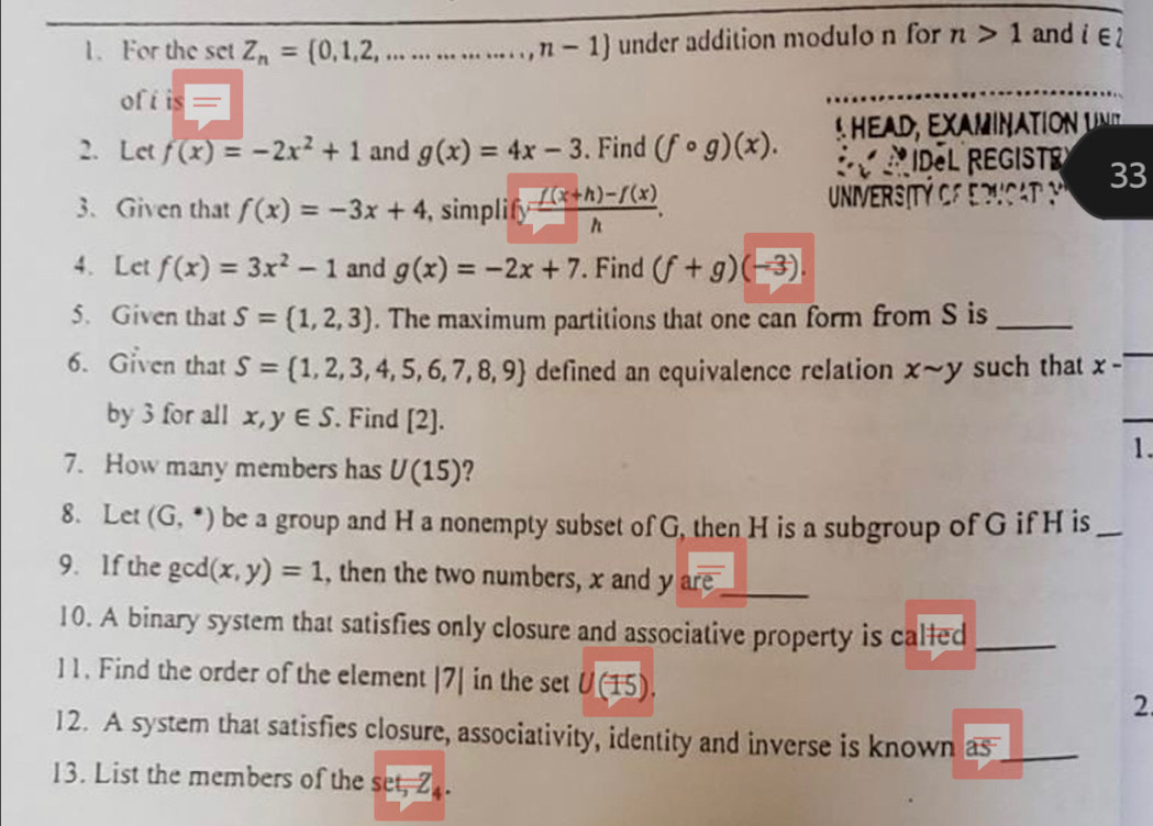 For the setZ_n= 0,1,2,................,n-1 under addition modulo n for n>1 and i∈
ofi is= I 
2. Let f(x)=-2x^2+1 and g(x)=4x-3. Find (fcirc g)(x). 
33 
3. Given that f(x)=-3x+4 , simplify  (f(x+h)-f(x))/h . 
4. Let f(x)=3x^2-1 and g(x)=-2x+7. Find (f+g)(-3). 
5. Given that S=(1,2,3). The maximum partitions that one can form from S is_ 
6. Given that S= 1,2,3,4,5,6,7,8,9 defined an equivalence relation xsim y such that x - 
by 3 for all x,y∈ S. Find [2]. 
_ 
1. 
7. How many members has U(15) 2 
8.Let (G,^*) be a group and H a nonempty subset of G, then H is a subgroup of G if H is_ 
9. If the g a (x,y)=1 , then the two numbers, x and y aroverline e _ 
10. A binary system that satisfies only closure and associative property is called_ 
11. Find the order of the element |7| in the set U(15). 
2 
12. A system that satisfies closure, associativity, identity and inverse is known as_ 
13. List the members of the sec t=4.