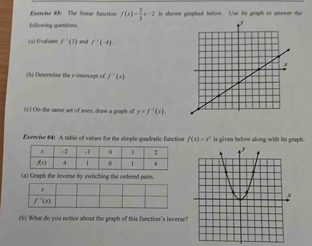 Exercise #3: The linear function f(x)= 2/3 x-2 is shown graphed below. Use its graph to answer the
following questions.
(a) Evaluate f^(-1)(2) and f^(-1)(-4),
(b) Determine the y-intercept of f^(-1)(x),
(c) On the same set of axes, draw a graph of y=f^(-1)(x),
Exercise #4: A table of values for the simple quadratic function f(x)=x^2 is given below along with its graph.
(a) Graph the inverse by switching the ordered pairs.
(b) What do you notice about the graph of this function's inverse?