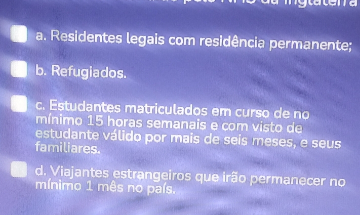 a. Residentes legais com residência permanente;
b. Refugiados.
c. Estudantes matriculados em curso de no
mínimo 15 horas semanais e com visto de
estudante válido por mais de seis meses, e seus
familiares.
d. Viajantes estrangeiros que irão permanecer no
mínimo 1 mês no país.