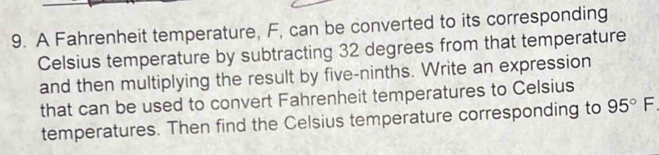 A Fahrenheit temperature, F, can be converted to its corresponding 
Celsius temperature by subtracting 32 degrees from that temperature 
and then multiplying the result by five-ninths. Write an expression 
that can be used to convert Fahrenheit temperatures to Celsius 
temperatures. Then find the Celsius temperature corresponding to 95° F