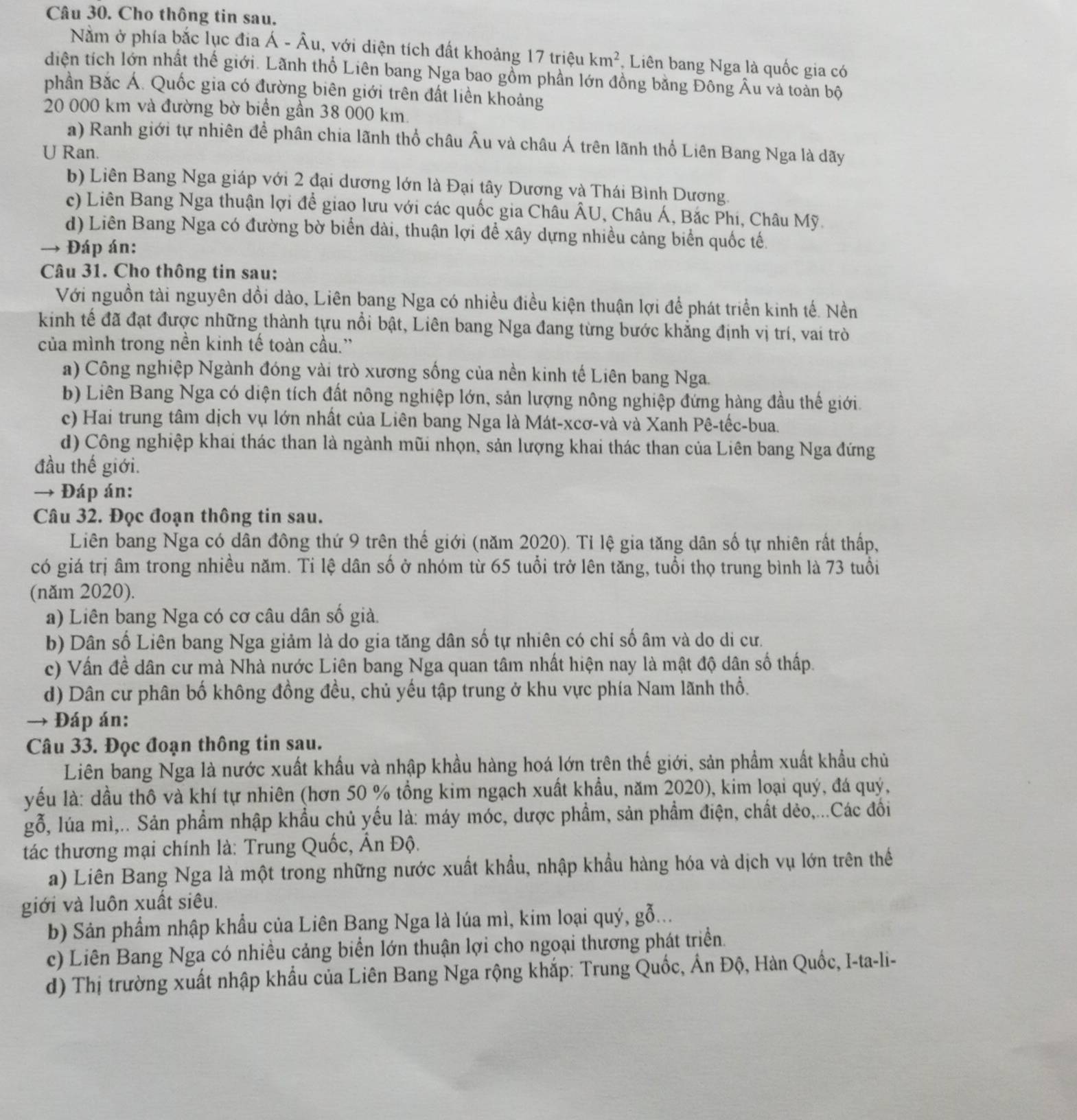 Cho thông tin sau.
Nằm ở phía bắc lục đia Á - Âu, với diện tích đất khoảng 17trieu km^2 , Liên bang Nga là quốc gia có
diện tích lớn nhất thế giới. Lãnh thổ Liên bang Nga bao gồm phần lớn đồng bằng Đông Âu và toàn bộ
phần Bắc Á. Quốc gia có đường biên giới trên đất liền khoảng
20 000 km và đường bờ biển gần 38 000 km.
a) Ranh giới tự nhiên đề phân chia lãnh thổ châu Âu và châu Á trên lãnh thổ Liên Bang Nga là dãy
U Ran.
b) Liên Bang Nga giáp với 2 đại dương lớn là Đại tây Dương và Thái Bình Dương.
c) Liên Bang Nga thuận lợi để giao lưu với các quốc gia Châu ÂU, Châu Á, Bắc Phi, Châu Mỹ.
d) Liên Bang Nga có đường bờ biển dài, thuận lợi để xây dựng nhiều cảng biển quốc tế.
→ Đáp án:
Câu 31. Cho thông tin sau:
Với nguồn tài nguyên dồi dào, Liên bang Nga có nhiều điều kiện thuận lợi để phát triển kinh tế. Nền
kinh tế đã đạt được những thành tựu nổi bật, Liên bang Nga đang từng bước khẳng định vị trí, vai trò
của mình trong nền kinh tế toàn cầu.”
a) Công nghiệp Ngành đóng vài trò xương sống của nền kinh tế Liên bang Nga.
b) Liên Bang Nga có diện tích đất nông nghiệp lớn, sản lượng nông nghiệp đứng hàng đầu thế giới.
c) Hai trung tâm dịch vụ lớn nhất của Liên bang Nga là Mát-xcơ-và và Xanh Pê-tếc-bua.
d) Công nghiệp khai thác than là ngành mũi nhọn, sản lượng khai thác than của Liên bang Nga đứng
đầu thế giới.
→ Đáp án:
Câu 32. Đọc đoạn thông tin sau.
Liên bang Nga có dân đông thứ 9 trên thế giới (năm 2020). Tỉ lệ gia tăng dân số tự nhiên rất thấp,
có giá trị âm trong nhiều năm. Ti lệ dân số ở nhóm từ 65 tuổi trở lên tăng, tuổi thọ trung bình là 73 tuổi
(năm 2020).
a) Liên bang Nga có cơ câu dân số giả.
b) Dân số Liên bang Nga giảm là do gia tăng dân số tự nhiên có chỉ số âm và do di cư.
c) Vấn đề dân cư mà Nhà nước Liên bang Nga quan tâm nhất hiện nay là mật độ dân số thấp.
d) Dân cư phân bố không đồng đều, chủ yếu tập trung ở khu vực phía Nam lãnh thổ.
→ Đáp án:
Câu 33. Đọc đoạn thông tin sau.
Liên bang Nga là nước xuất khẩu và nhập khầu hàng hoá lớn trên thế giới, sản phẩm xuất khẩu chủ
yếu là: dầu thô và khí tự nhiên (hơn 50 % tồng kim ngạch xuất khẩu, năm 2020), kim loại quý, đá quý,
gỗ, lúa mì,.. Sản phẩm nhập khẩu chủ yếu là: máy móc, dược phẩm, sản phẩm điện, chất dẻo,...Các đối
tác thương mại chính là: Trung Quốc, Ấn Độ.
a) Liên Bang Nga là một trong những nước xuất khẩu, nhập khẩu hàng hóa và dịch vụ lớn trên thế
giới và luôn xuất siêu.
b) Sản phẩm nhập khẩu của Liên Bang Nga là lúa mì, kim loại quý, gỗ...
c) Liên Bang Nga có nhiều cảng biển lớn thuận lợi cho ngoại thương phát triển.
d) Thị trường xuất nhập khẩu của Liên Bang Nga rộng khắp: Trung Quốc, Ấn Độ, Hàn Quốc, I-ta-li-