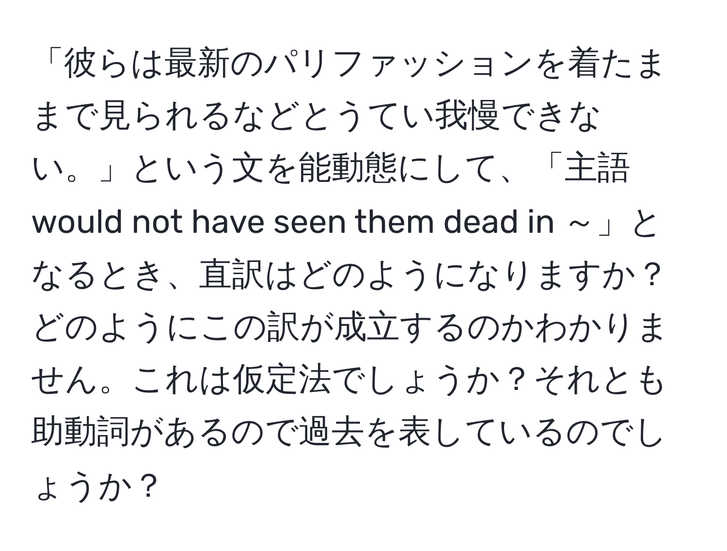 「彼らは最新のパリファッションを着たままで見られるなどとうてい我慢できない。」という文を能動態にして、「主語 would not have seen them dead in ～」となるとき、直訳はどのようになりますか？どのようにこの訳が成立するのかわかりません。これは仮定法でしょうか？それとも助動詞があるので過去を表しているのでしょうか？