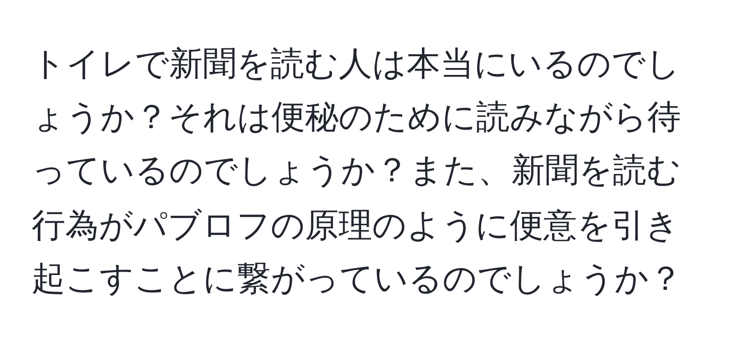 トイレで新聞を読む人は本当にいるのでしょうか？それは便秘のために読みながら待っているのでしょうか？また、新聞を読む行為がパブロフの原理のように便意を引き起こすことに繋がっているのでしょうか？