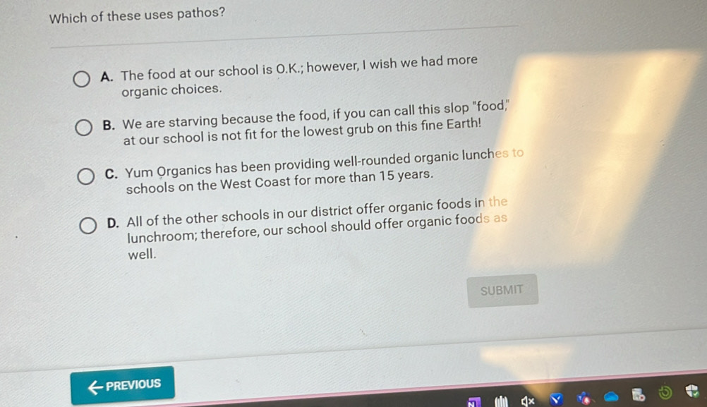 Which of these uses pathos?
A. The food at our school is O.K.; however, I wish we had more
organic choices.
B. We are starving because the food, if you can call this slop "food,"
at our school is not fit for the lowest grub on this fine Earth!
C. Yum Organics has been providing well-rounded organic lunches to
schools on the West Coast for more than 15 years.
D. All of the other schools in our district offer organic foods in the
lunchroom; therefore, our school should offer organic foods as
well.
SUBMIT
PREVIOUS