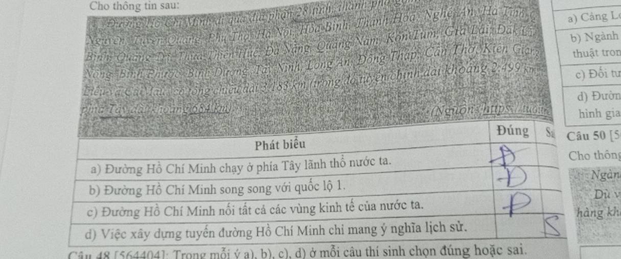 Cho thông tin sau: 
Điờng Hồ Chí Minhyđi qua địa phân 28 tình thành phẩ x
Ngitren, Tuyên Quang Phú Thời Hà Nội, Hoa Bình, Thành Hoa, Nghệy An, Hà Tĩnh gL 
Bình: Quang Tri Thựa Thiên Huệ, Đã Nẵng, Quảng Năm, Kon Ium, Gia Lái, Đắk Lih 
Nông, Bình Phược, Bình Dương, Tây Ninh, Long An, Đồng Thập, Cân Thờ, Kiên Giargon 
Liểu và Cai au , có tổng chiếu đài 3/183 km (trong đó tuyển chính dài khoảng 2,499 km²tư
n 
' Tây đà ho mữ 684 km
guons htps: //tuổuia 
[5 
hông 
gàn 
ù v 
g kh 
Câu 48 [564404]: Trong mỗi ý a), b), c), d) ở mỗi câ