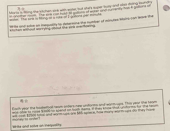 Maria is filling the kitchen sink with water; but she's super busy and also doing laundry 
7)☆ 
in another room. The sink can hold 30 gallons of water and currently has 4 gallons of 
water. The sink is filling at a rate of 2 gallons per minute. 
Write and solve an inequality to determine the number of minutes Maira can leave the 
kitchen without worrying about the sink overflowing. 
8) ☆ 
Each year the basketball team orders new uniforms and warm-ups. This year the team 
was able to raise $3600 to spend on both items. If they know that uniforms for the team 
will cost $2500 total and warm-ups are $85 apiece, how many warm-ups do they have 
money to order? 
Write and solve an inequality.