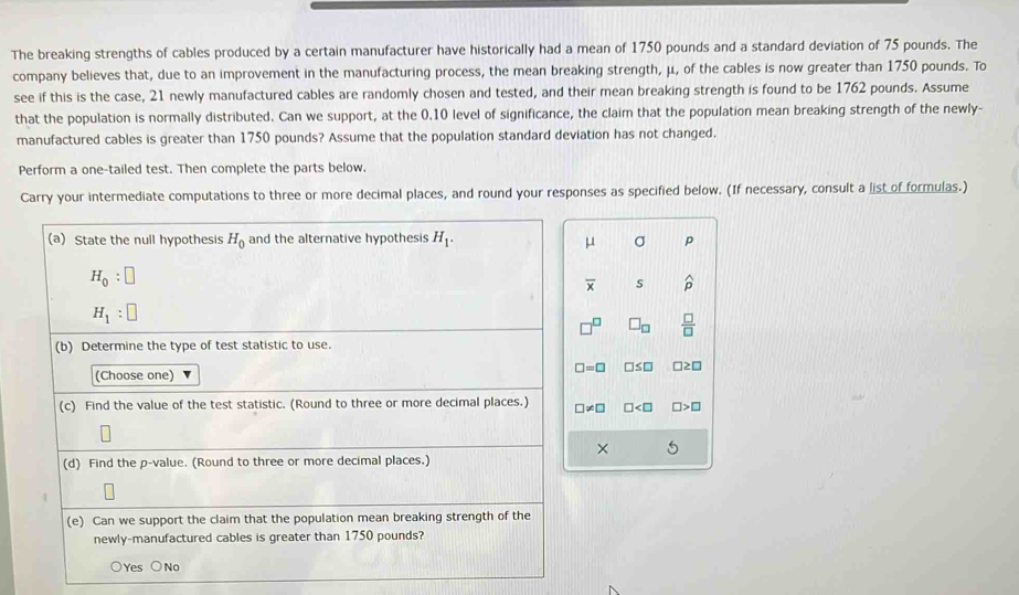 The breaking strengths of cables produced by a certain manufacturer have historically had a mean of 1750 pounds and a standard deviation of 75 pounds. The
company believes that, due to an improvement in the manufacturing process, the mean breaking strength, μ, of the cables is now greater than 1750 pounds. To
see if this is the case, 21 newly manufactured cables are randomly chosen and tested, and their mean breaking strength is found to be 1762 pounds. Assume
that the population is normally distributed. Can we support, at the 0.10 level of significance, the claim that the population mean breaking strength of the newly-
manufactured cables is greater than 1750 pounds? Assume that the population standard deviation has not changed.
Perform a one-tailed test. Then complete the parts below.
Carry your intermediate computations to three or more decimal places, and round your responses as specified below. (If necessary, consult a list of formulas.)
(a) State the null hypothesis H_0 and the alternative hypothesis H_1. σ p
μ
H_0:□
overline x s widehat p
H_1:□
□^(□) □ _□   □ /□  
(b) Determine the type of test statistic to use.
□ =□ □ ≤ □ □ ≥ □
(Choose one)
(c) Find the value of the test statistic. (Round to three or more decimal places.) □ != □ □ □ >□
× 5
(d) Find the p -value. (Round to three or more decimal places.)
(e) Can we support the claim that the population mean breaking strength of the
newly-manufactured cables is greater than 1750 pounds?
○Yes ○No