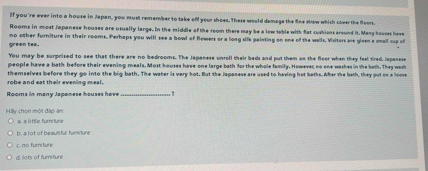 If you´re ever into a house in Japan, you must remember to take off your shoes. These would damage the fine straw which cover the floors.
Rooms in most Japanese houses are usually large. In the middle of the room there may be a low table with flat cushions around it. Many houses have
no other furniture in their rooms. Perhaps you will see a bowl of flowers or a long silk painting on one of the walls. Visitors are given a small cup of
green tea.
You may be surprised to see that there are no bedrooms. The Japanese unroll their beds and put them on the floor when they feel tired. Japanese
people have a bath before their evening meals. Most houses have one large bath for the whole family. However, no one washes in the bath. They wash
themselves before they go into the big bath. The water is very hot. But the Japanese are used to having hot baths. After the bath, they put on a loose
robe and eat their evening meal.
Rooms in many Japanese houses have_ ?
Hãy chọn một đáp án:
a. a little furniture
b. a lot of beautiful furniture
c. no furni ture
d. lots of furniture