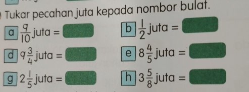 Tukar pecahan juta kepada nombor bulat. 
a  q/10  juta : □ b  1/2 . i uta =□ 

= 
J 
d q 3/4  juta : =□ e 8 4/5 juta=□
g 2 1/5  juta = □ h 3 5/8 juta=□