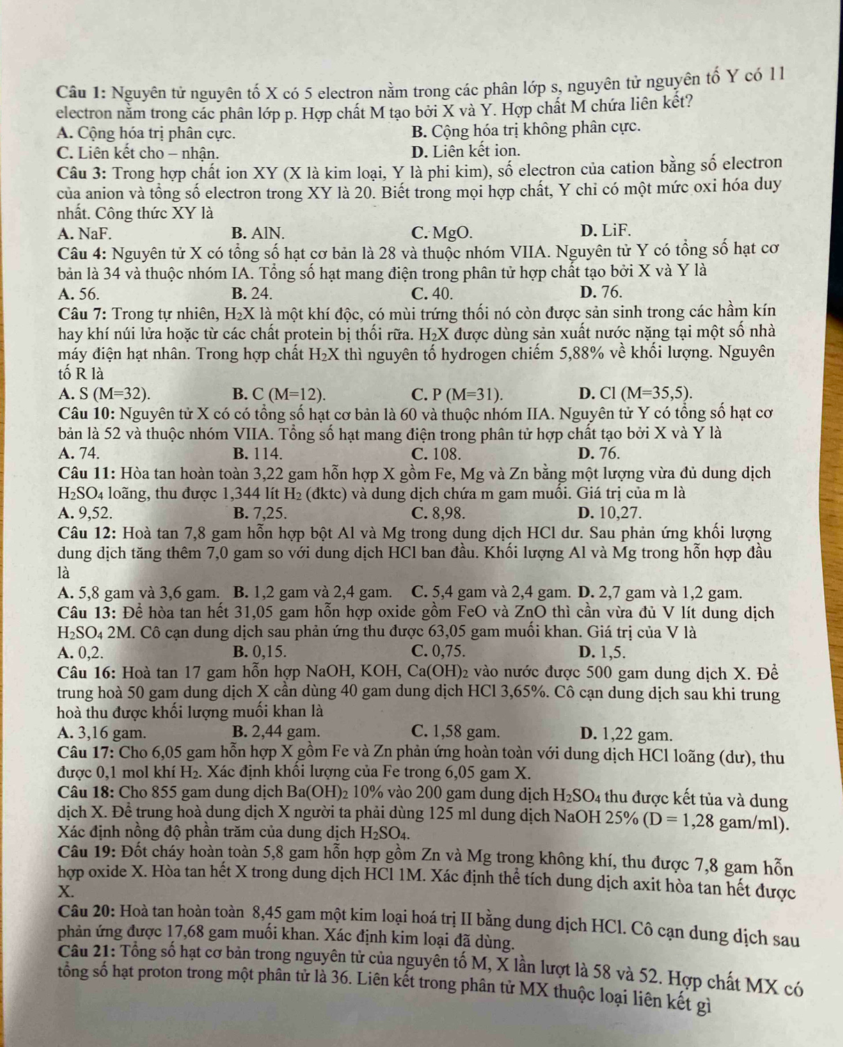 Nguyên tử nguyên tố X có 5 electron nằm trong các phân lớp s, nguyên tử nguyên tổ Y có 1 1
electron nằm trong các phân lớp p. Hợp chất M tạo bởi X và Y. Hợp chất M chứa liên kết?
A. Cộng hóa trị phân cực. B. Cộng hóa trị không phân cực.
C. Liên kết cho - nhận. D. Liên kết ion.
Câu 3: Trong hợp chất ion XY (X là kim loại, Y là phi kim), số electron của cation bằng số electron
của anion và tổng số electron trong XY là 20. Biết trong mọi hợp chất, Y chi có một mức oxi hóa duy
nhất. Công thức XY là
A. NaF. B. AlN. C. MgO. D. LiF.
Câu 4: Nguyên tử X có tổng số hạt cơ bản là 28 và thuộc nhóm VIIA. Nguyên tử Y có tổng số hạt cơ
bản là 34 và thuộc nhóm IA. Tổng số hạt mang điện trong phân tử hợp chất tạo bởi X và Y là
A. 56. B. 24. C. 40. D. 76.
Câu 7: Trong tự nhiên, H_2 X là một khí độc, có mùi trứng thối nó còn được sản sinh trong các hầm kín
hay khí núi lửa hoặc từ các chất protein bị thối rữa. H₂X được dùng sản xuất nước nặng tại một số nhà
máy điện hạt nhân. Trong hợp chất H_2X thì nguyên tố hydrogen chiếm 5,88% về khối lượng. Nguyên
tố R là
A. S(M=32). B. C(M=12). C. P(M=31). D. C1(M=35,5).
Câu 10: Nguyên tử X có có tổng số hạt cơ bản là 60 và thuộc nhóm IIA. Nguyên tử Y có tổng số hạt cơ
bản là 52 và thuộc nhóm VIIA. Tổng số hạt mang điện trong phân tử hợp chất tạo bởi X và Y là
A. 74 B. 114. C. 108. D. 76.
Câu 11: Hòa tan hoàn toàn 3,22 gam hỗn hợp X gồm Fe, Mg và Zn bằng một lượng vừa đủ dung dịch
H_2SO_4 loãng, thu được 1,344 lít H₂ (đktc) và dung dịch chứa m gam muối. Giá trị của m là
A. 9,52. B. 7,25. C. 8,98. D. 10,27.
Câu 12: Hoà tan 7,8 gam hỗn hợp bột Al và Mg trong dung dịch HCl dư. Sau phản ứng khối lượng
dung dịch tăng thêm 7,0 gam so với dung dịch HCl ban đầu. Khối lượng Al và Mg trong hỗn hợp đầu
là
A. 5,8 gam và 3,6 gam. B. 1,2 gam và 2,4 gam. C. 5,4 gam và 2,4 gam. D. 2,7 gam và 1,2 gam.
Câu 13: Để hòa tan hết 31,05 gam hỗn hợp oxide gồm FeO và ZnO thì cần vừa đủ V lít dung dịch
H_2SO_42M H. Cô cạn dung dịch sau phản ứng thu được 63,05 gam muồi khan. Giá trị của V là
A. 0,2. B. 0,15. C. 0,75. D. 1,5.
Câu 16: Hoà tan 17 gam hỗn hợp NaOH, KOH, Ca( OH 02 vào nước được 500 gam dung dịch X. Đề
trung hoà 50 gam dung dịch X cần dùng 40 gam dung dịch HCl 3,65%. Cô cạn dung dịch sau khi trung
hoà thu được khối lượng muối khan là
A. 3,16 gam. B. 2,44 gam. C. 1,58 gam. D. 1,22 gam.
Câu 17: Cho 6,05 gam hỗn hợp X gồm Fe và Zn phản ứng hoàn toàn với dung dịch HCl loãng (dư), thu
được 0,1 mol khí H₂. Xác định khôi lượng của Fe trong 6,05 gam X.
Câu 18: Cho 855 gam dung dịch Ba(OH) 0 10% vào 200 gam dung dịch H_2SO_4 thu được kết tủa và dung
dịch X. Để trung hoà dung dịch X người ta phải dùng 125 ml dung dịch NaOH 25% (D=1,28 gam/ml).
Xác định nồng độ phần trăm của dung dịch H_2SO_4.
Câu 19: Đốt cháy hoàn toàn 5,8 gam hỗn hợp gồm Zn và Mg trong không khí, thu được 7,8 gam hỗn
hợp oxide X. Hòa tan hết X trong dung dịch HCl 1M. Xác định thể tích dung dịch axit hòa tan hết được
X.
Câu 20: Hoà tan hoàn toàn 8,45 gam một kim loại hoá trị II bằng dung dịch HCl. Cô cạn dung dịch sau
phản ứng được 17,68 gam muối khan. Xác định kim loại đã dùng.
Cầu 21: Tổng số hạt cơ bản trong nguyên tử của nguyên tố M, X lần lượt là 58 và 52. Hợp chất MX có
tổng số hạt proton trong một phân tử là 36. Liên kết trong phân tử MX thuộc loại liên kết gì