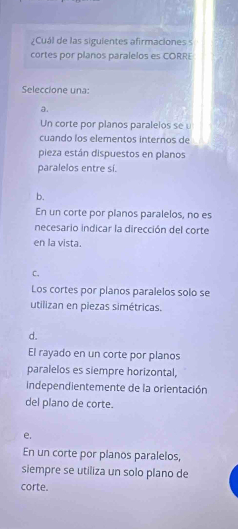 ¿Cuál de las siguientes afirmaciones s
cortes por planos paralelos es CORRE
Seleccione una:
a.
Un corte por planos paralelos se u
cuando los elementos internos de
pieza están dispuestos en planos
paralelos entre sí.
b.
En un corte por planos paralelos, no es
necesario indicar la dirección del corte
en la vista.
C.
Los cortes por planos paralelos solo se
utilizan en piezas simétricas.
d.
El rayado en un corte por planos
paralelos es siempre horizontal,
independientemente de la orientación
del plano de corte.
e.
En un corte por planos paralelos,
siempre se utiliza un solo plano de
corte.