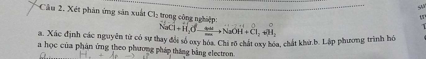 su 
Câu 2. Xét phản ứng sản xuất Cl_2 trong công nghiệp: 
tr
NaCl+H_2Oxrightarrow dpddNaOH+Cl_2+(H_2
1 
a. Xác định các nguyên tử có sự thay đổi số oxy hóa. Chỉ rõ chất oxy hóa, chất khử.b. Lập phương trình hó 
a học của phản ứng theo phương pháp thăng bằng electron.