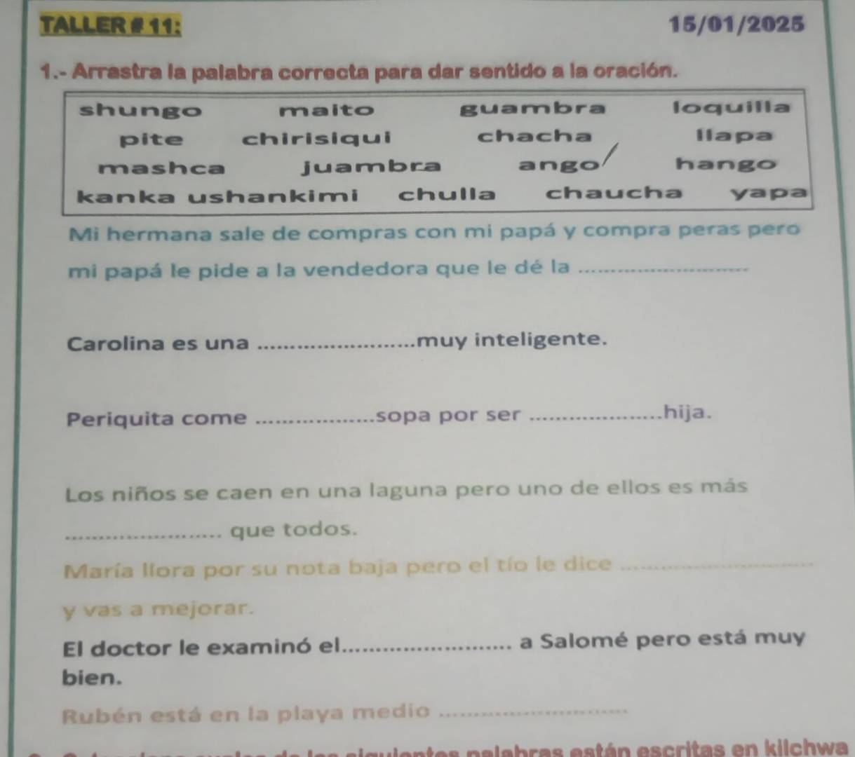 TALLER # 11: 15/01/2025
1.- Arrastra la palabra correcta para dar sentido a la oración.
shungo maito guambra loquilla
pite chirisiqui chacha llapa
mashca juambra ango hango
kanka ushankimi chulla chaucha yapa
Mi hermana sale de compras con mi papá y compra peras pero
mi papá le pide a la vendedora que le dé la_
Carolina es una _muy inteligente.
Periquita come _sopa por ser _hija.
Los niños se caen en una laguna pero uno de ellos es más
_que todos.
María llora por su nota baja pero el tío le dice_
y vas a mejorar.
El doctor le examinó el_ a Salomé pero está muy
bien.
Rubén está en la playa medio_
entes palabras están escritas en kilchwa