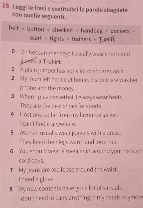 Leggi le frasi e sostituisci le parole sbagliate 
con quelle seguenti. 
belt = button = checked = handbag = pockets 
scarf = tights = trainers = T-shirt 
0 On hot summer days I usually wear shorts and 
gloves. a T-shirt 
1 A plain jumper has got a lot of squares on it. 
2 My mum left her tie at home. Inside there was her 
phone and the money. 
3 When I play basketball I always wear heels. 
They are the best shoes for sports. 
4 I lost one collar from my favourite jacket. 
I can’t find it anywhere. 
5 Women usually wear joggers with a dress. 
They keep their legs warm and look nice. 
6 You should wear a sweatshirt around your neck on 
cold days. 
7 My jeans are too loose around the waist. 
I need a glove. 
8 My new combats have got a lot of sandals. 
I don’t need to carry anything in my hands anymore