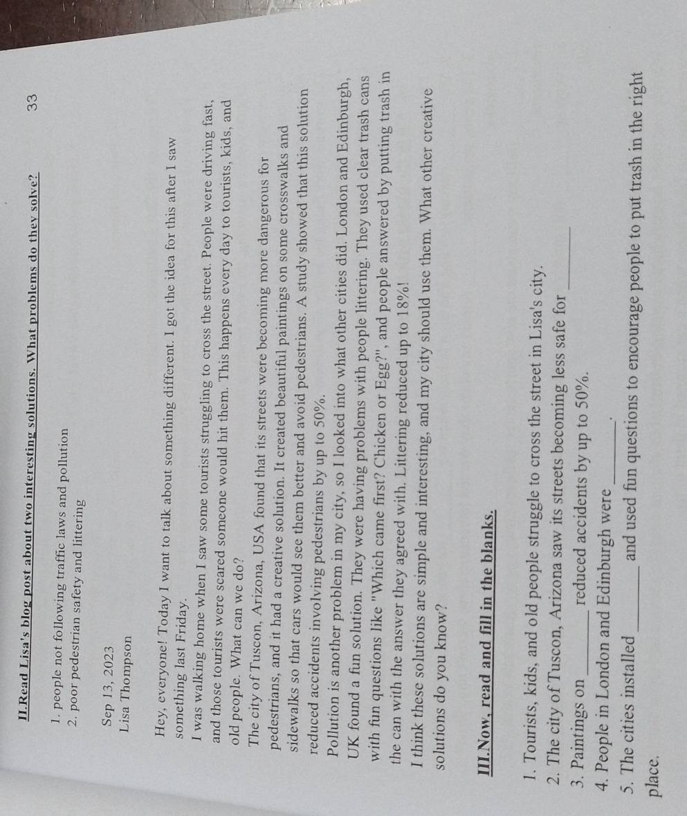 II.Read Lisa's blog post about two interesting solutions. What problems do they solve? 33 
1. people not following traffic laws and pollution 
2. poor pedestrian safety and littering 
Sep 13, 2023 
Lisa Thompson 
Hey, everyone! Today I want to talk about something different. I got the idea for this after I saw 
something last Friday. 
I was walking home when I saw some tourists struggling to cross the street. People were driving fast, 
and those tourists were scared someone would hit them. This happens every day to tourists, kids, and 
old people. What can we do? 
The city of Tuscon, Arizona, USA found that its streets were becoming more dangerous for 
pedestrians, and it had a creative solution. It created beautiful paintings on some crosswalks and 
sidewalks so that cars would see them better and avoid pedestrians. A study showed that this solution 
reduced accidents involving pedestrians by up to 50%. 
Pollution is another problem in my city, so I looked into what other cities did. London and Edinburgh, 
UK found a fun solution. They were having problems with people littering. They used clear trash cans 
with fun questions like "Which came first? Chicken or Egg?", and people answered by putting trash in 
the can with the answer they agreed with. Littering reduced up to 18%! 
I think these solutions are simple and interesting, and my city should use them. What other creative 
solutions do you know? 
III.Now, read and fill in the blanks. 
1. Tourists, kids, and old people struggle to cross the street in Lisa's city. 
_ 
2. The city of Tuscon, Arizona saw its streets becoming less safe for 
3. Paintings on_ reduced accidents by up to 50%. 
4. People in London and Edinburgh were _. 
5. The cities installed _and used fun questions to encourage people to put trash in the right 
place.