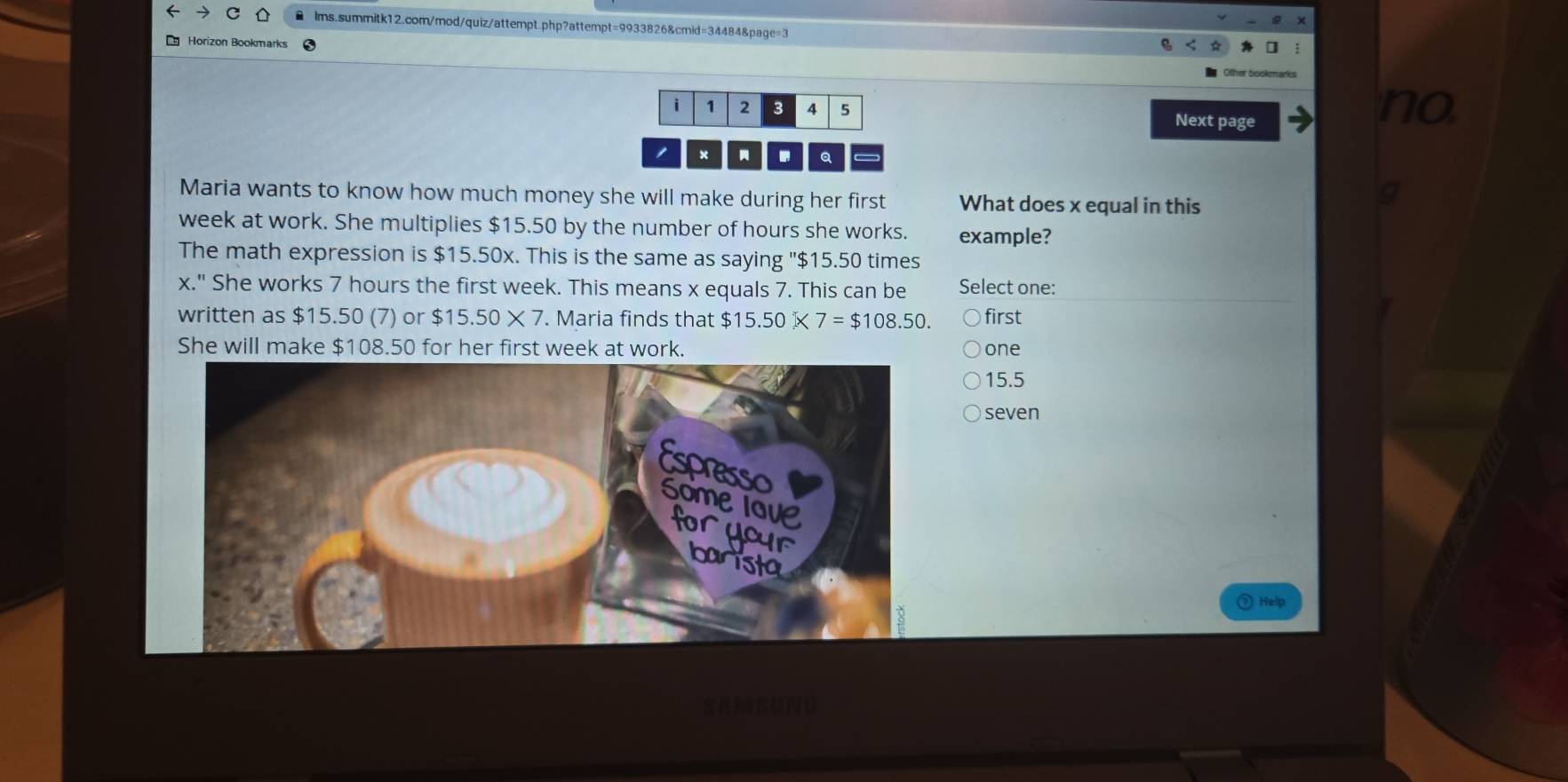 Horizon Bookmarks
i 1 2 3 4 5
Next page
no
× . Q a
Maria wants to know how much money she will make during her first What does x equal in this
week at work. She multiplies $15.50 by the number of hours she works. example?
The math expression is $15.50x. This is the same as saying "$15.50 times
x." She works 7 hours the first week. This means x equals 7. This can be Select one:
written as $15.50 (7) or $15.50* 7. Maria finds that $ 15.50* 7=$108.50. first
She will make $108.50 for her first week at work. one
15.5
seven
Help