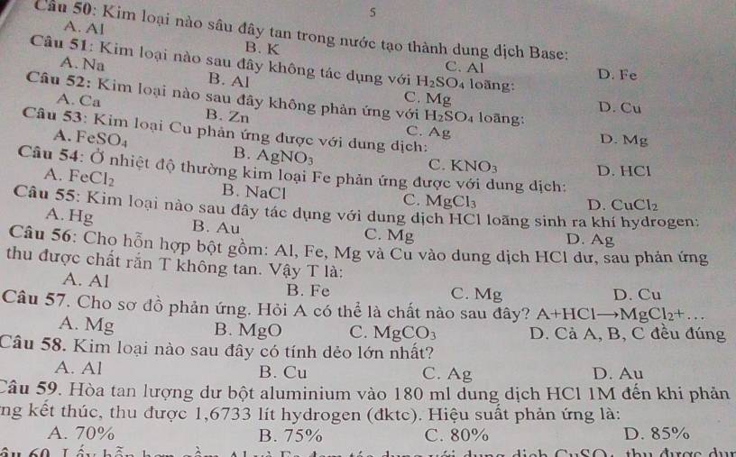 5
A. Al
Cầu 50: Kim loại nào sâu đây tan trong nước tạo thành dung địch Base:
B. K
Câu 51: Kim loại nào sau đây không tác dụng với H_2SO_4 C. Al
A. Na B. Al
D. Fe
loãng:
C. Mg
Câu 52: Kim loại nào sau đây không phản ứng với H_2SO_4 loãng:
D. Cu
A. Ca B. Zn
C. Ag
A. F SO.
Câu 53: Kim loại Cu phản ứng được với dung dịch: HCI
D. Mg
B. AgNO_3
C. KNO_3
Câu 54: Ở nhiệt độ thường kim loại Fe phản ứng được ıng dịch:
D.
A. Fe CI_2 B. NaCl
C. MgCl_3 D. CuCl_2
Câu 55: Kim loại nào sau đây tác dụng với dung dịch HCl loãng sinh ra kh oen :
A. Hg B. Au D. Ag
C. Mg
Câu 56: Chọ hỗn hợp bột gồm: Al, Fe, Mg và Cu vào dung dịch HCl dư, sau phản ứng
thu được chất rắn T không tan. Vậy T là:
A. Al C. Mg D. Cu
B. Fe
Câu 57. Cho sơ đồ phản ứng. Hỏi A có thể là chất nào sau đây? A+HClto MgCl_2+...
A. Mg B. MgO C. MgCO_3 D. Cả A, B, C đều đúng
Câu 58. Kim loại nào sau đây có tính dẻo lớn nhất?
A. Al B. Cu C. Ag D. Au
Câu 59. Hòa tan lượng dư bột aluminium vào 180 ml dung dịch HCl 1M đến khi phản
ung kết thúc, thu được 1,6733 lít hydrogen (đktc). Hiệu suất phản ứng là:
A. 70% B. 75% C. 80% D. 85%
Tầu 60 Lầu bối