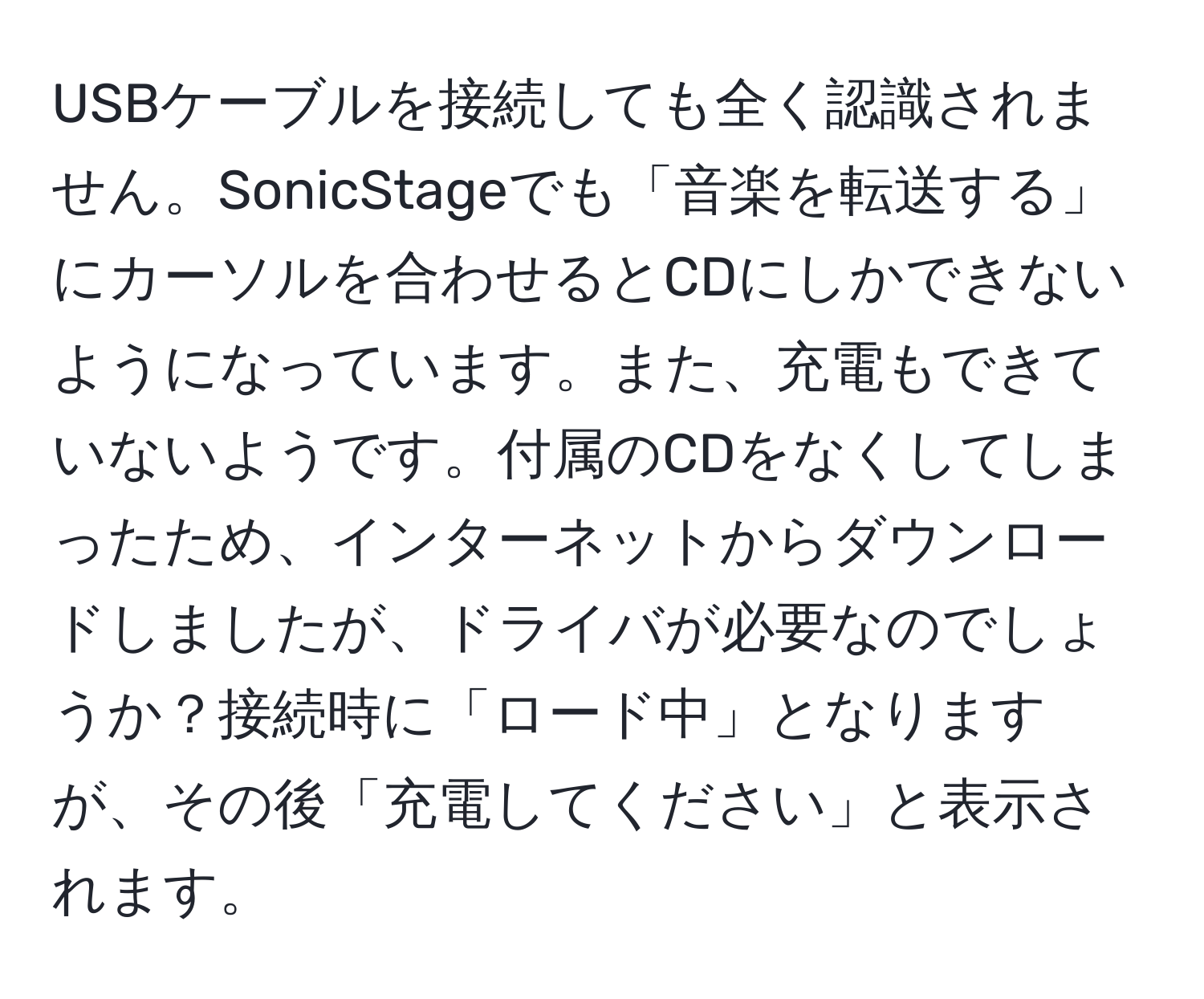 USBケーブルを接続しても全く認識されません。SonicStageでも「音楽を転送する」にカーソルを合わせるとCDにしかできないようになっています。また、充電もできていないようです。付属のCDをなくしてしまったため、インターネットからダウンロードしましたが、ドライバが必要なのでしょうか？接続時に「ロード中」となりますが、その後「充電してください」と表示されます。