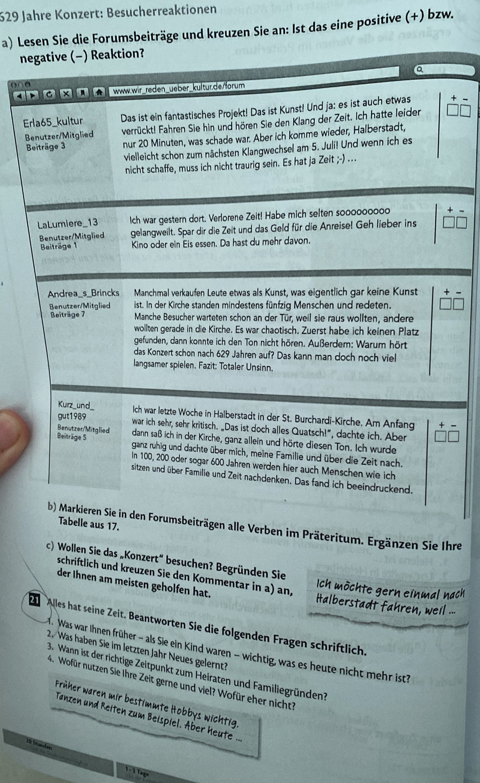 629 Jahre Konzert: Besucherreaktionen
a) Lesen Sie die Forumsbeiträge und kreuzen Sie an: Ist das eine positive (+) bzw.
negative (-) Reaktion?
a
000
4 www.wir_reden_ueber_kultur.de/forum

Erla65_kultur Das ist ein fantastisches Projekt! Das ist Kunst! Und ja: es ist auch etwas
Benutzer/Mitglied verrückt! Fahren Sie hin und hören Sie den Klang der Zeit. Ich hatte leider
Beiträge 3 nur 20 Minuten, was schade war. Aber ich komme wieder, Halberstadt,
vielleicht schon zum nächsten Klangwechsel am 5. Juli! Und wenn ich es
nicht schaffe, muss ich nicht traurig sein. Es hat ja I Zeit;-) ..
LaLumiere_13 Ich war gestern dort. Verlorene Zeit! Habe mich selten sooooooooo
Benutzer/Mitglied gelangweilt. Spar dir die Zeit und das Geld für die Anreise! Geh lieber ins
Beiträge 1 Kino oder ein Eis essen. Da hast du mehr davon.
Andrea_s_Brincks Manchmal verkaufen Leute etwas als Kunst, was eigentlich gar keine Kunst +
Benutzer/Mitglied ist. In der Kirche standen mindestens fünfzig Menschen und redeten.
Beiträge 7 Manche Besucher warteten schon an der Tür, weil sie raus wollten, andere
wollten gerade in die Kirche. Es war chaotisch. Zuerst habe ich keinen Platz
gefunden, dann konnte ich den Ton nicht hören. Außerdem: Warum hört
das Konzert schon nach 629 Jahren auf? Das kann man doch noch viel
langsamer spielen. Fazit: Totaler Unsinn.
Kurz_und_ Ich war letzte Woche in Halberstadt in der St. Burchardi-Kirche, Am Anfang
gut1989
war ich sehr, sehr kritisch. „Das ist doch alles Quatsch!”, dachte ich. Aber
Benutzer/Mitglied dann saß ich in der Kirche, ganz allein und hörte diesen Ton. Ich wurde
Beiträge 5 ganz ruhig und dachte über mich, meine Familie und über die Zeit nach.
In 100, 200 oder sogar 600 Jahren werden hier auch Menschen wie ich
sitzen und über Familie und Zeit nachdenken. Das fand ich beeindruckend.
Tabelle aus 17.
b) Markieren Sie in den Forumsbeiträgen alle Verben im Präteritum. Ergänzen Sie Ihre
c) Wollen Sie das „Konzert“ besuchen? Begründen Sie
schriftlich und kreuzen Sie den Kommentar in a) an,
Ich möchte gern einmal nach
der Ihnen am meisten geholfen hat. Halberstadt fahren, weil ...
2 Alles hat seine Zeit. Beantworten Sie die folgenden Fragen schriftlich.
1. Was war Ihnen früher - als Sie ein Kind waren - wichtig, was es heute nicht mehr ist?
2. Was haben Sie im letzten Jahr Neues gelernt?
3. Wann ist der richtige Zeitpunkt zum Heiraten und Familiegründen
4. Wofür nutzen Sie Ihre Zeit gerne und viel? Wofür eher nicht?
Früher waren mir bestimmte Hobbys wichtig
Tanzen und Reiten zum Beispiel. Aber heute ..
20 Stunden
1-3 Tage
