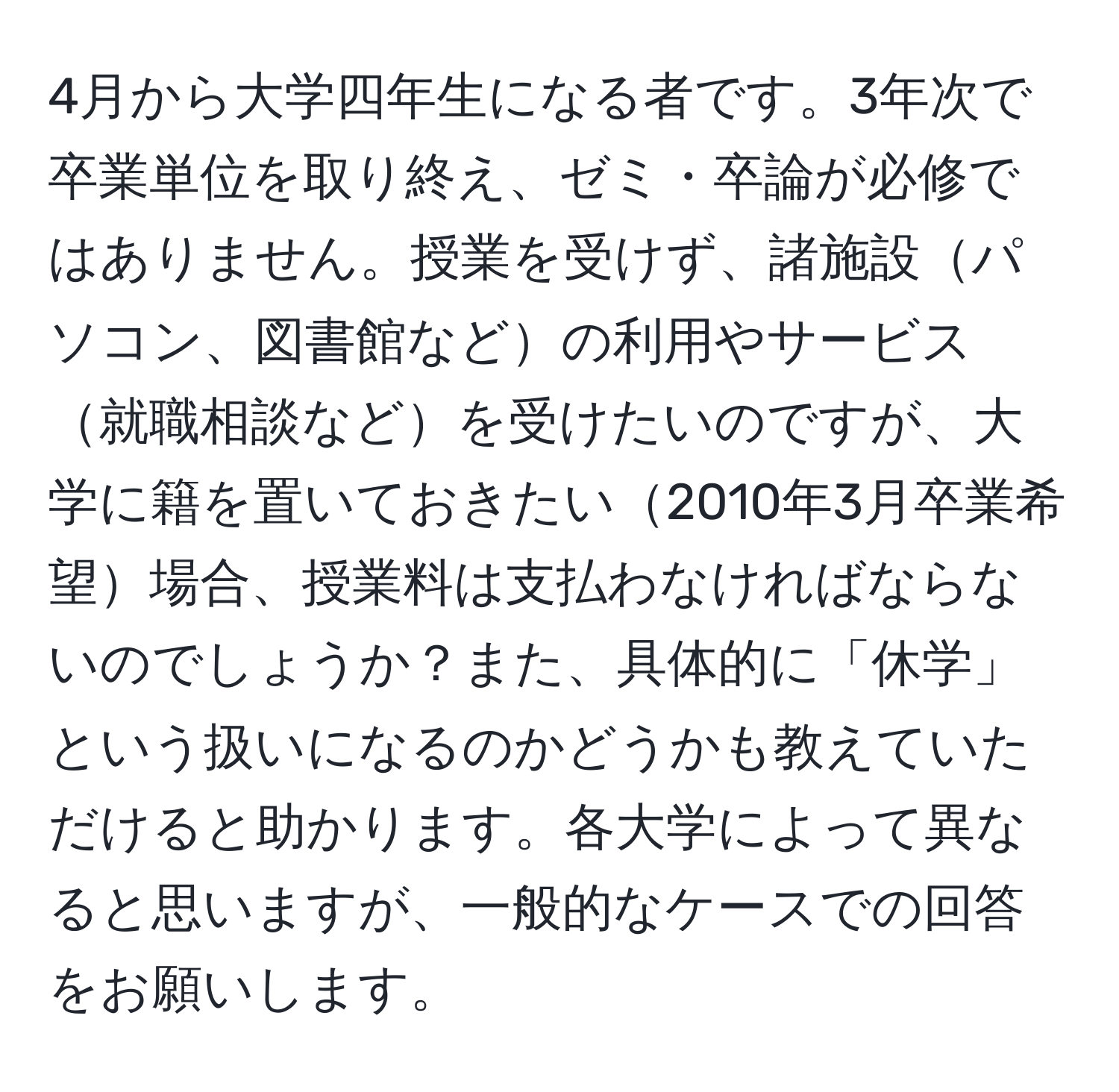 4月から大学四年生になる者です。3年次で卒業単位を取り終え、ゼミ・卒論が必修ではありません。授業を受けず、諸施設パソコン、図書館などの利用やサービス就職相談などを受けたいのですが、大学に籍を置いておきたい2010年3月卒業希望場合、授業料は支払わなければならないのでしょうか？また、具体的に「休学」という扱いになるのかどうかも教えていただけると助かります。各大学によって異なると思いますが、一般的なケースでの回答をお願いします。