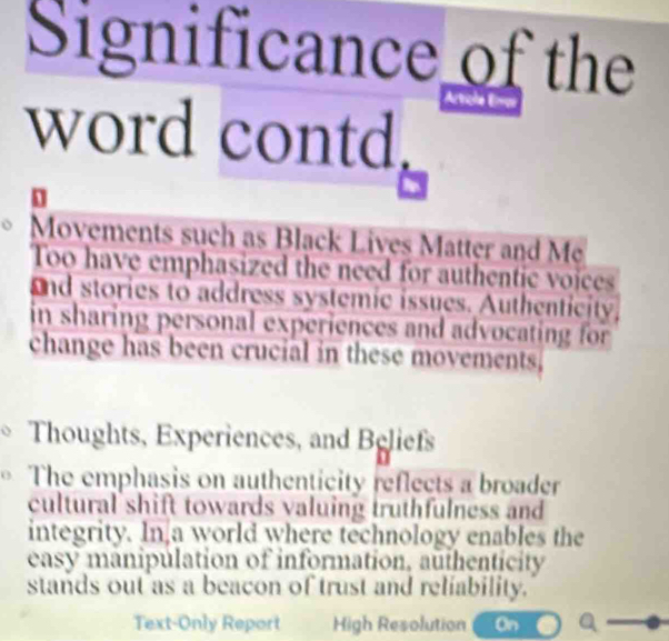 Significance of the 
word contd. 
Movements such as Black Lives Matter and Me 
Too have emphasized the need for authentic voices 
and stories to address systemic issues. Authenticity, 
in sharing personal experiences and advocating for 
change has been crucial in these movements. 
Thoughts, Experiences, and Beliefs 
The emphasis on authenticity reflects a broader 
cultural shift towards valuing truthfulness and 
integrity. In a world where technology enables the 
easy manipulation of information, authenticity 
stands out as a beacon of trust and reliability. 
Text-Only Report High Resolution On a